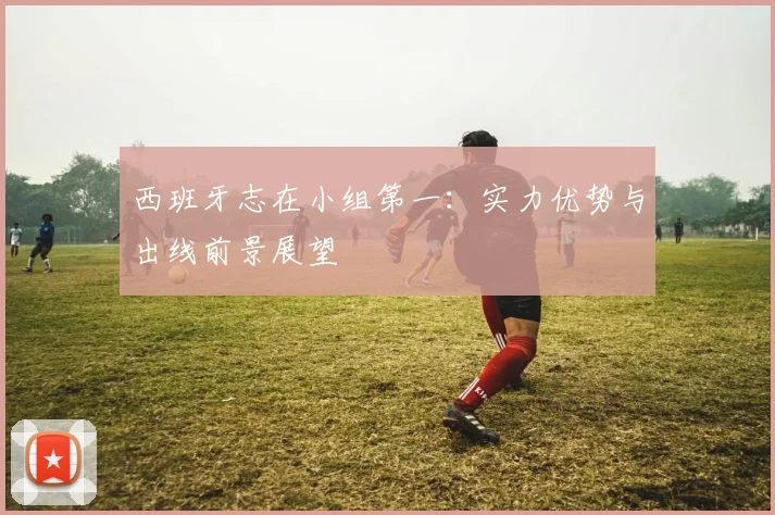 西班牙志在小组第一:实力优势与出线前景展望