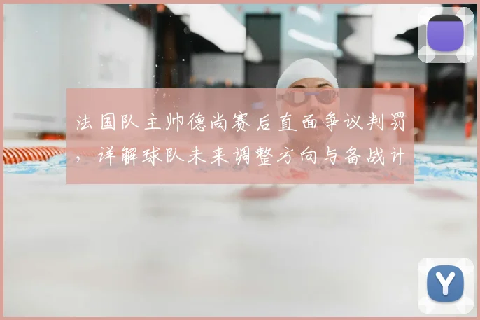 法国队主帅德尚赛后直面争议判罚，详解球队未来调整方向与备战计划