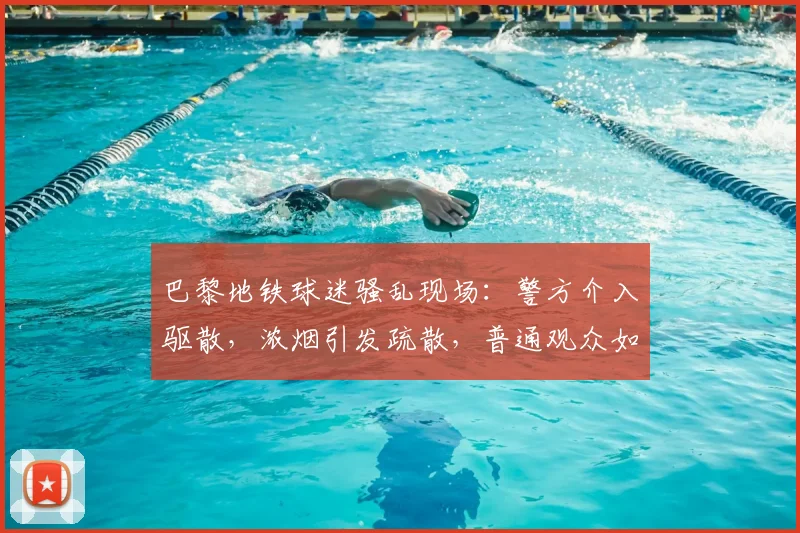 巴黎地铁球迷骚乱现场:警方介入驱散,浓烟引发疏散,普通观众如何安全应对?