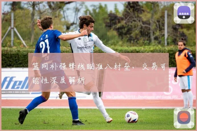 篮网补强锋线瞄准八村垒，交易可能性深度解析
