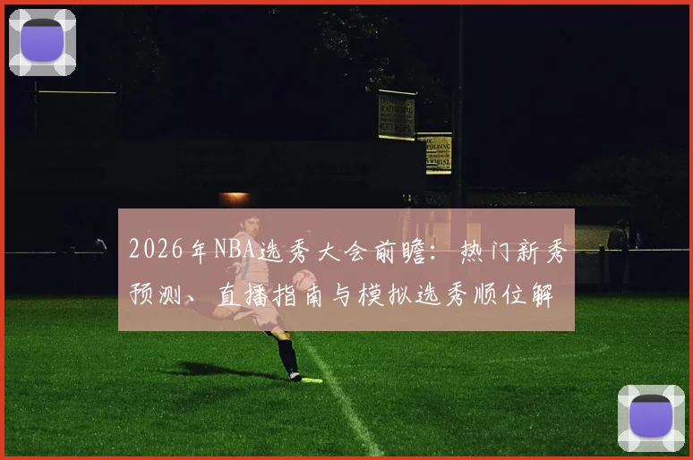 2026年NBA选秀大会前瞻:热门新秀预测、直播指南与模拟选秀顺位解析