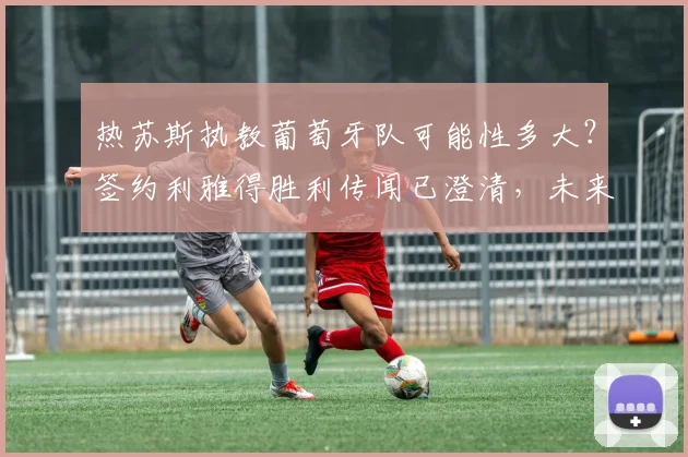 热苏斯执教葡萄牙队可能性多大？签约利雅得胜利传闻已澄清，未来去向深度解析