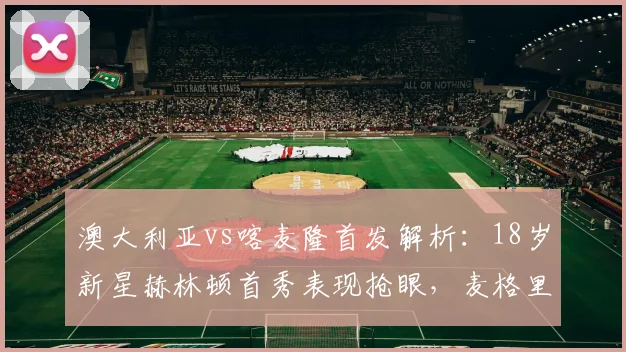 澳大利亚vs喀麦隆首发解析:18岁新星赫林顿首秀表现抢眼,麦格里关键作用凸显
