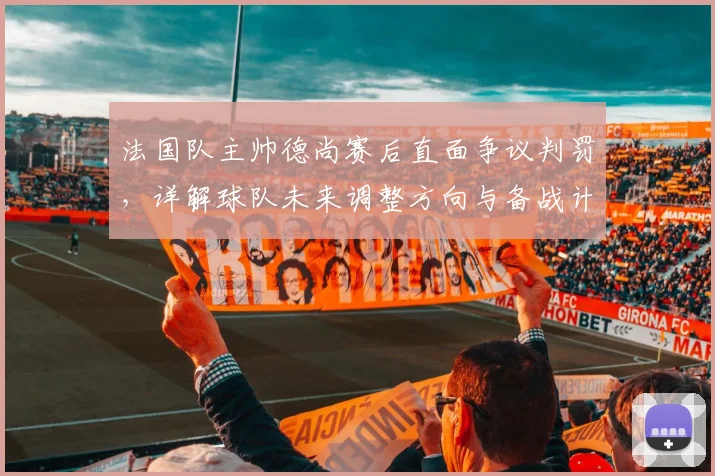 法国队主帅德尚赛后直面争议判罚,详解球队未来调整方向与备战计划