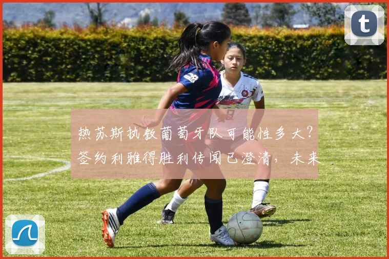 热苏斯执教葡萄牙队可能性多大？签约利雅得胜利传闻已澄清，未来去向深度解析