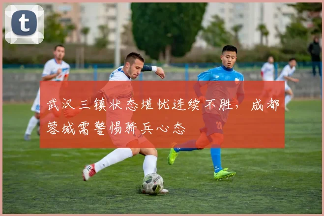 武汉三镇状态堪忧连续不胜，成都蓉城需警惕骄兵心态