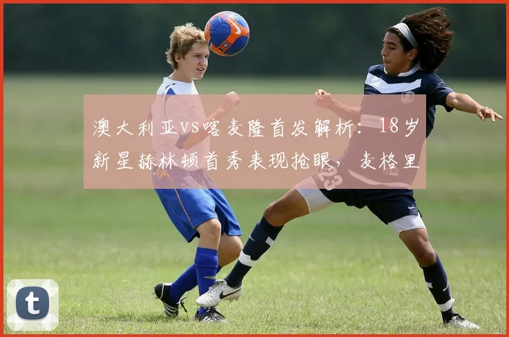 澳大利亚vs喀麦隆首发解析:18岁新星赫林顿首秀表现抢眼,麦格里关键作用凸显