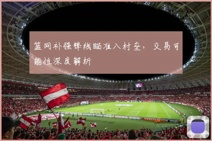 篮网补强锋线瞄准八村垒，交易可能性深度解析